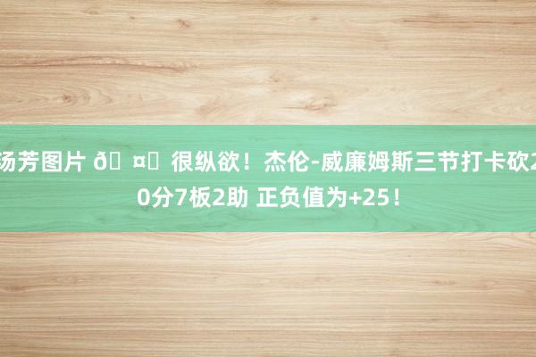 汤芳图片 🤗很纵欲！杰伦-威廉姆斯三节打卡砍20分7板2助 正负值为+25！