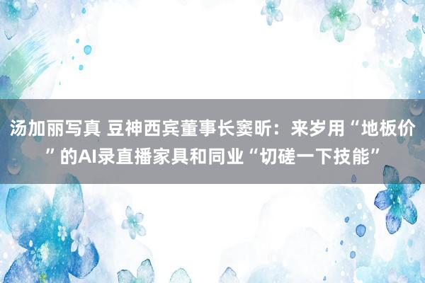 汤加丽写真 豆神西宾董事长窦昕：来岁用“地板价”的AI录直播家具和同业“切磋一下技能”