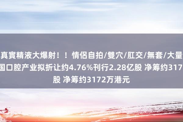 真實精液大爆射！！情侶自拍/雙穴/肛交/無套/大量噴精 中国口腔产业拟折让约4.76%刊行2.28亿股 净筹约3172万港元