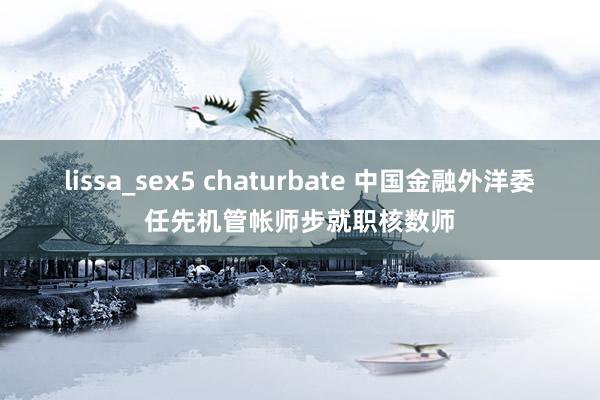 lissa_sex5 chaturbate 中国金融外洋委任先机管帐师步就职核数师