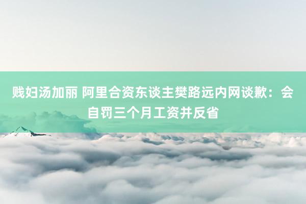 贱妇汤加丽 阿里合资东谈主樊路远内网谈歉：会自罚三个月工资并反省