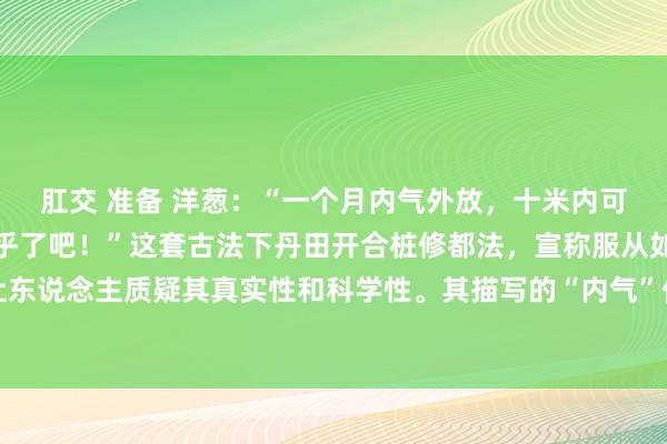 肛交 准备 洋葱：“一个月内气外放，十米内可感气感？这不免也太玄乎了吧！”这套古法下丹田开合桩修都法，宣称服从如斯权贵，很容易让东说念主质疑其真实性和科学性。其描写的“内气”倡导本人就短缺科学依据，容易激励争议，...