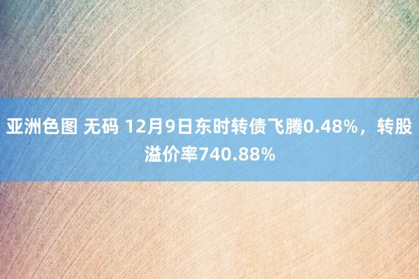 亚洲色图 无码 12月9日东时转债飞腾0.48%，转股溢价率740.88%