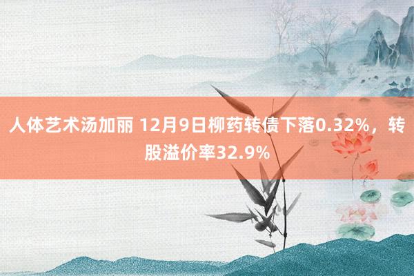 人体艺术汤加丽 12月9日柳药转债下落0.32%，转股溢价率32.9%