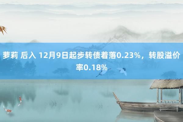 萝莉 后入 12月9日起步转债着落0.23%，转股溢价率0.18%