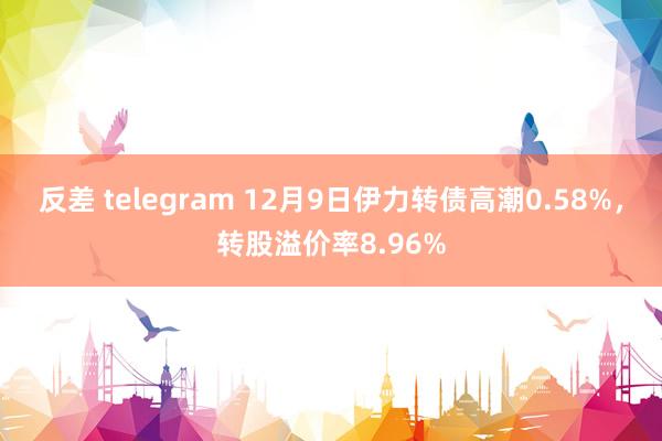 反差 telegram 12月9日伊力转债高潮0.58%，转股溢价率8.96%