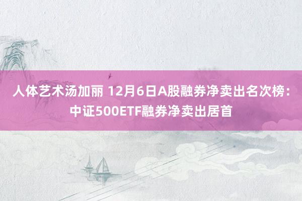 人体艺术汤加丽 12月6日A股融券净卖出名次榜：中证500ETF融券净卖出居首