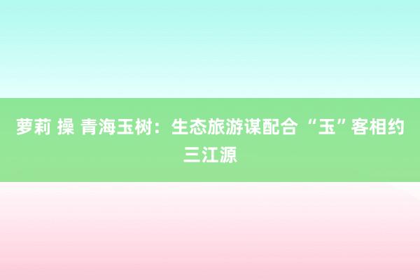 萝莉 操 青海玉树：生态旅游谋配合 “玉”客相约三江源