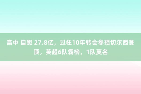 高中 自慰 27.8亿，过往10年转会参预切尔西登顶，英超6队霸榜，1队莫名