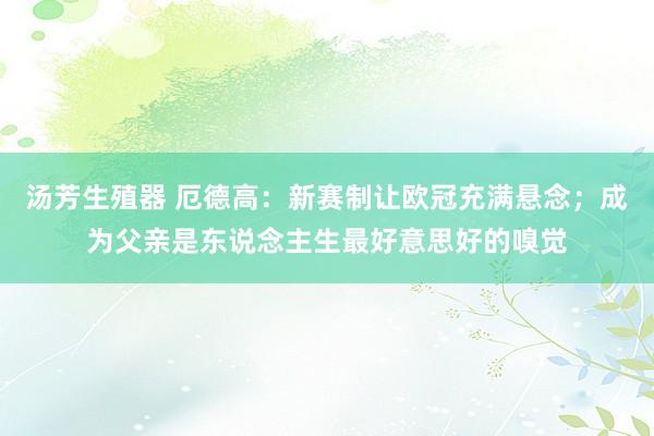 汤芳生殖器 厄德高：新赛制让欧冠充满悬念；成为父亲是东说念主生最好意思好的嗅觉