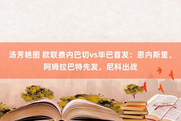 汤芳艳图 欧联费内巴切vs毕巴首发：恩内斯里、阿姆拉巴特先发，尼科出战