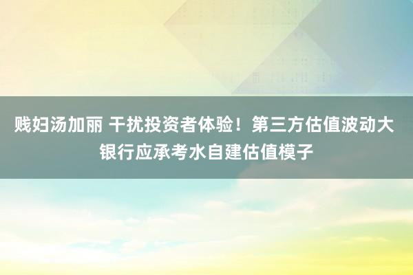 贱妇汤加丽 干扰投资者体验！第三方估值波动大 银行应承考水自建估值模子