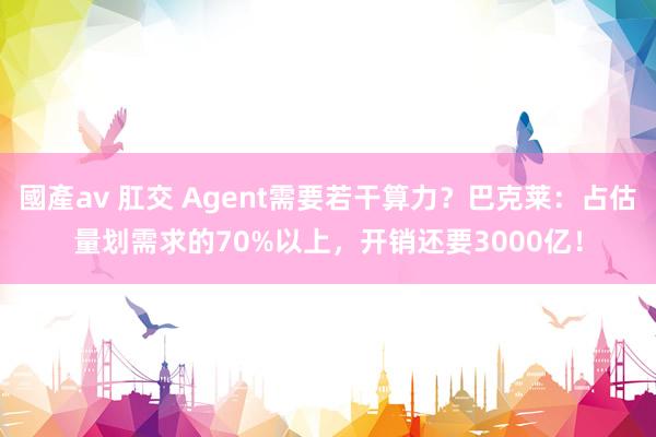 國產av 肛交 Agent需要若干算力？巴克莱：占估量划需求的70%以上，开销还要3000亿！