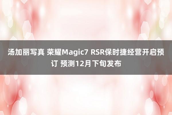 汤加丽写真 荣耀Magic7 RSR保时捷经营开启预订 预测12月下旬发布