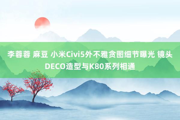 李蓉蓉 麻豆 小米Civi5外不雅贪图细节曝光 镜头DECO造型与K80系列相通