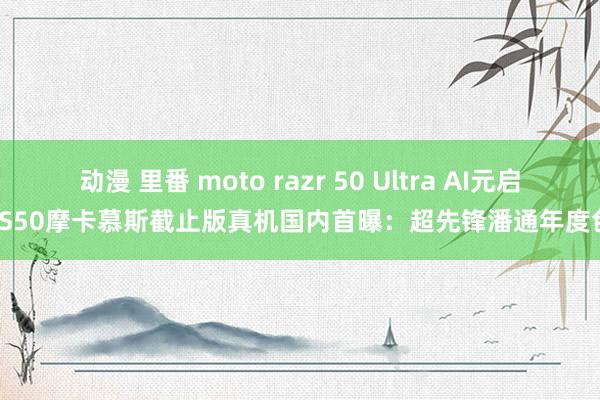 动漫 里番 moto razr 50 Ultra AI元启/S50摩卡慕斯截止版真机国内首曝：超先锋潘通年度色