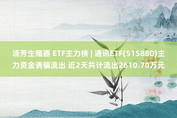 汤芳生殖器 ETF主力榜 | 通讯ETF(515880)主力资金诱骗流出 近2天共计流出2610.70万元