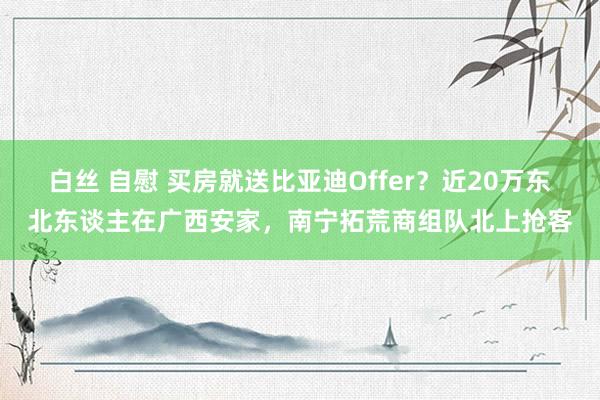 白丝 自慰 买房就送比亚迪Offer？近20万东北东谈主在广西安家，南宁拓荒商组队北上抢客