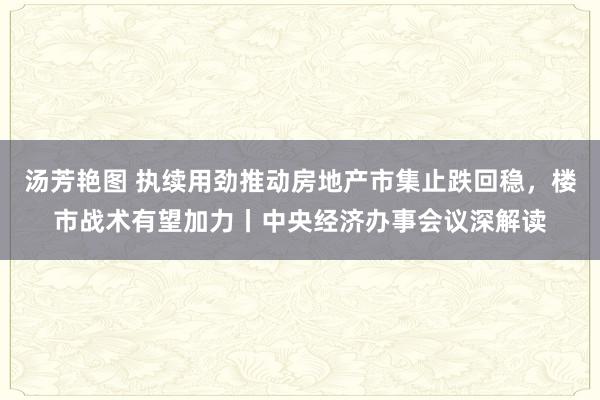 汤芳艳图 执续用劲推动房地产市集止跌回稳，楼市战术有望加力丨中央经济办事会议深解读