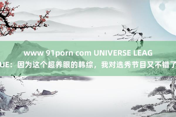 www 91porn com UNIVERSE LEAGUE：因为这个超养眼的韩综，我对选秀节目又不错了