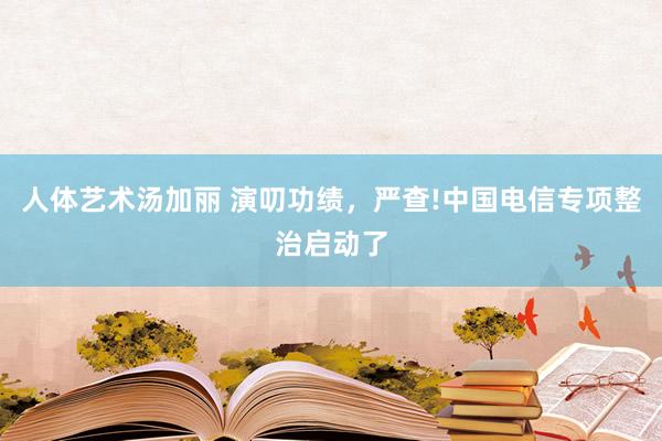 人体艺术汤加丽 演叨功绩，严查!中国电信专项整治启动了