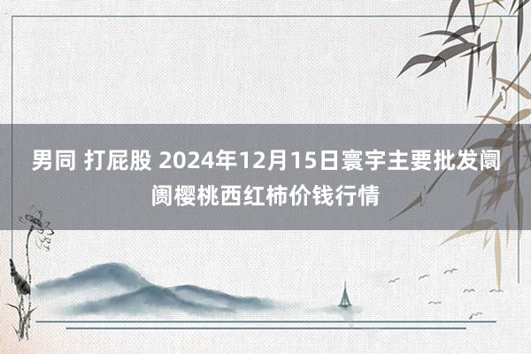 男同 打屁股 2024年12月15日寰宇主要批发阛阓樱桃西红柿价钱行情