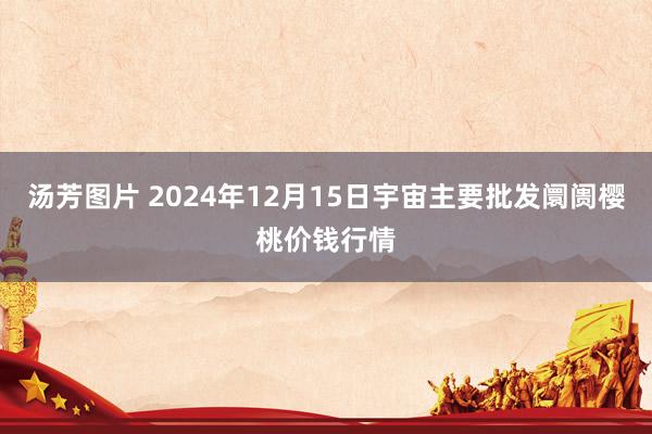 汤芳图片 2024年12月15日宇宙主要批发阛阓樱桃价钱行情