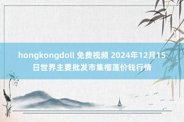 hongkongdoll 免费视频 2024年12月15日世界主要批发市集榴莲价钱行情