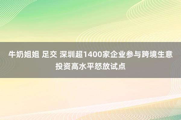 牛奶姐姐 足交 深圳超1400家企业参与跨境生意投资高水平怒放试点