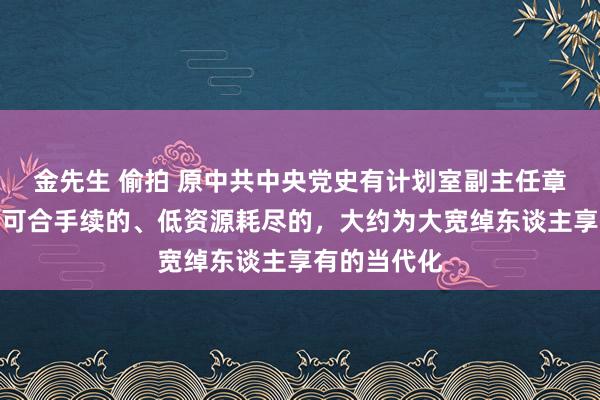 金先生 偷拍 原中共中央党史有计划室副主任章百家：已矣可合手续的、低资源耗尽的，大约为大宽绰东谈主享有的当代化