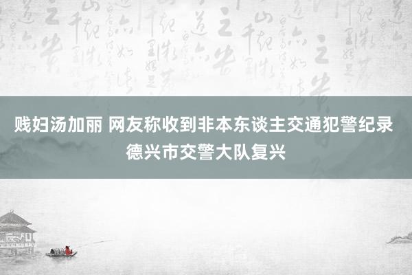 贱妇汤加丽 网友称收到非本东谈主交通犯警纪录 德兴市交警大队复兴