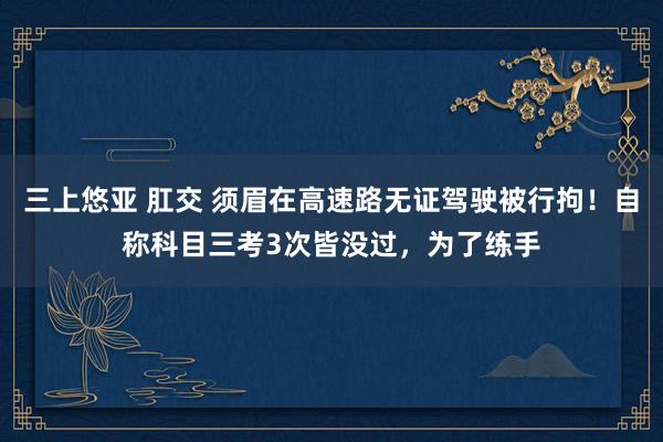 三上悠亚 肛交 须眉在高速路无证驾驶被行拘！自称科目三考3次皆没过，为了练手