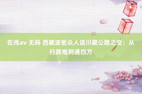 在线av 无码 西藏波密众人话川藏公路之变：从行路难到通四方