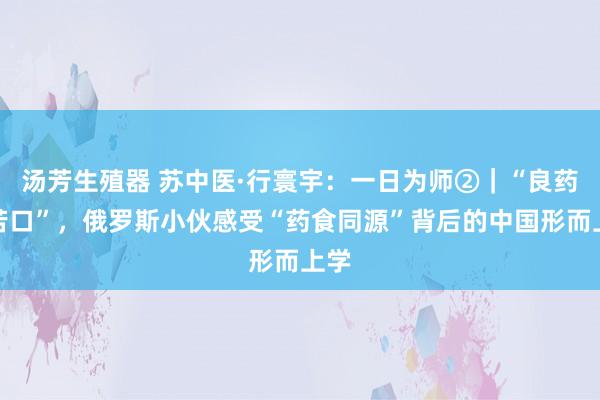 汤芳生殖器 苏中医·行寰宇：一日为师②｜“良药不苦口”，俄罗斯小伙感受“药食同源”背后的中国形而上学