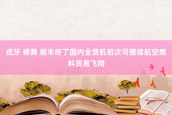 虎牙 裸舞 顺丰终了国内全货机初次可握续航空燃料贸易飞翔