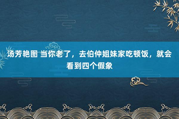 汤芳艳图 当你老了，去伯仲姐妹家吃顿饭，就会看到四个假象