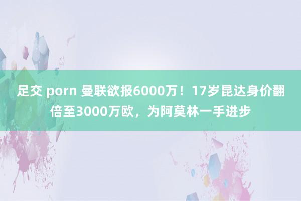 足交 porn 曼联欲报6000万！17岁昆达身价翻倍至3000万欧，为阿莫林一手进步