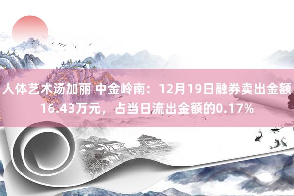 人体艺术汤加丽 中金岭南：12月19日融券卖出金额16.43万元，占当日流出金额的0.17%