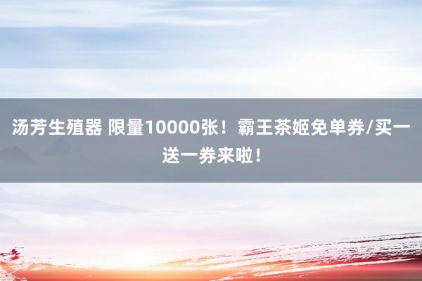 汤芳生殖器 限量10000张！霸王茶姬免单券/买一送一券来啦！