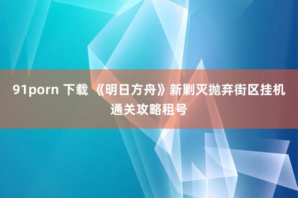 91porn 下载 《明日方舟》新剿灭抛弃街区挂机通关攻略租号