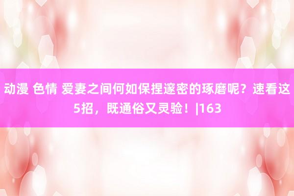 动漫 色情 爱妻之间何如保捏邃密的琢磨呢？速看这5招，既通俗又灵验！|163