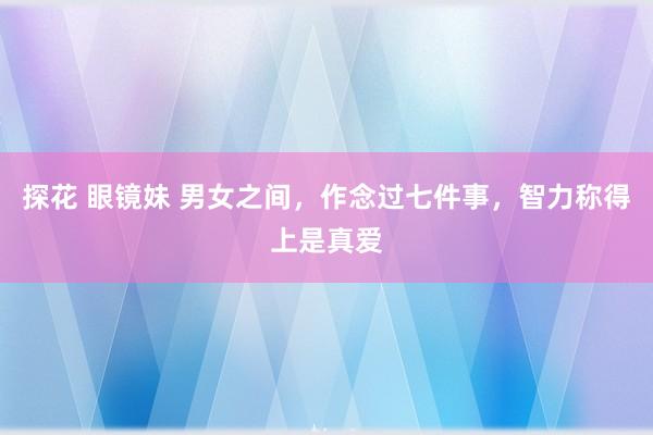 探花 眼镜妹 男女之间，作念过七件事，智力称得上是真爱