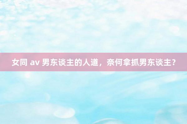 女同 av 男东谈主的人道，奈何拿抓男东谈主？