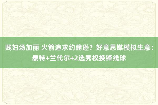 贱妇汤加丽 火箭追求约翰逊？好意思媒模拟生意：泰特+兰代尔+2选秀权换锋线球