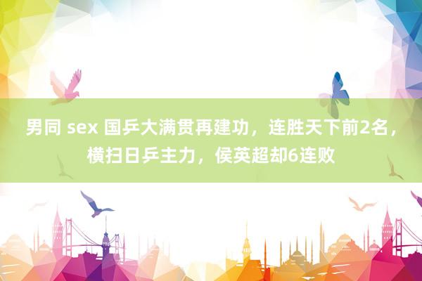 男同 sex 国乒大满贯再建功，连胜天下前2名，横扫日乒主力，侯英超却6连败