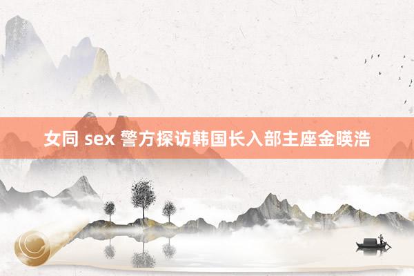 女同 sex 警方探访韩国长入部主座金暎浩