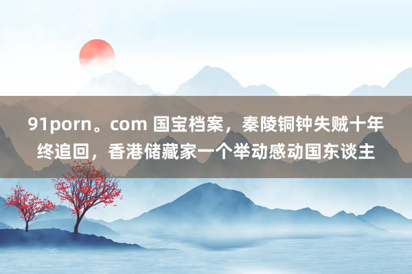 91porn。com 国宝档案，秦陵铜钟失贼十年终追回，香港储藏家一个举动感动国东谈主