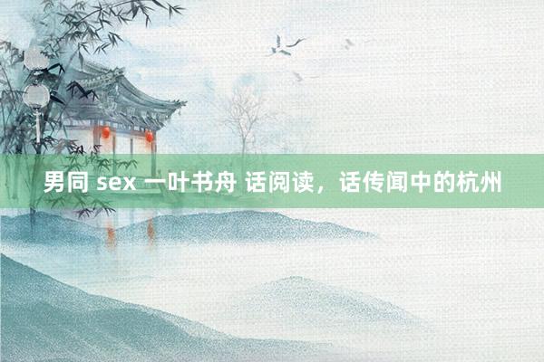 男同 sex 一叶书舟 话阅读，话传闻中的杭州