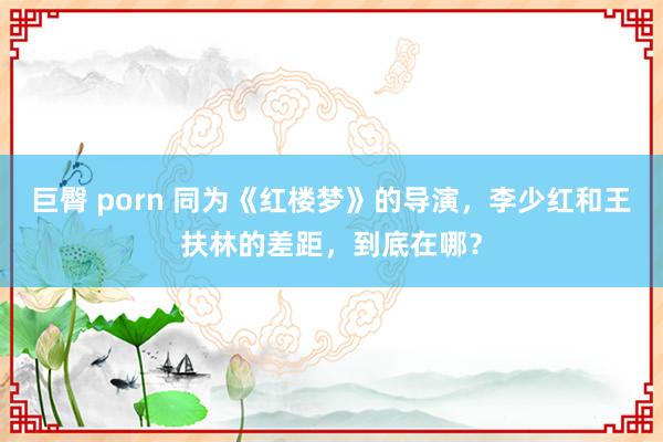 巨臀 porn 同为《红楼梦》的导演，李少红和王扶林的差距，到底在哪？