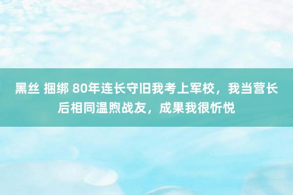 黑丝 捆绑 80年连长守旧我考上军校，我当营长后相同温煦战友，成果我很忻悦